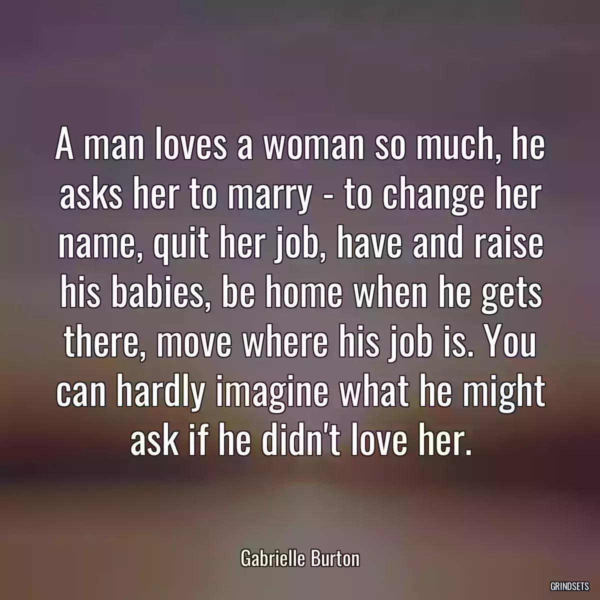 A man loves a woman so much, he asks her to marry - to change her name, quit her job, have and raise his babies, be home when he gets there, move where his job is. You can hardly imagine what he might ask if he didn\'t love her.