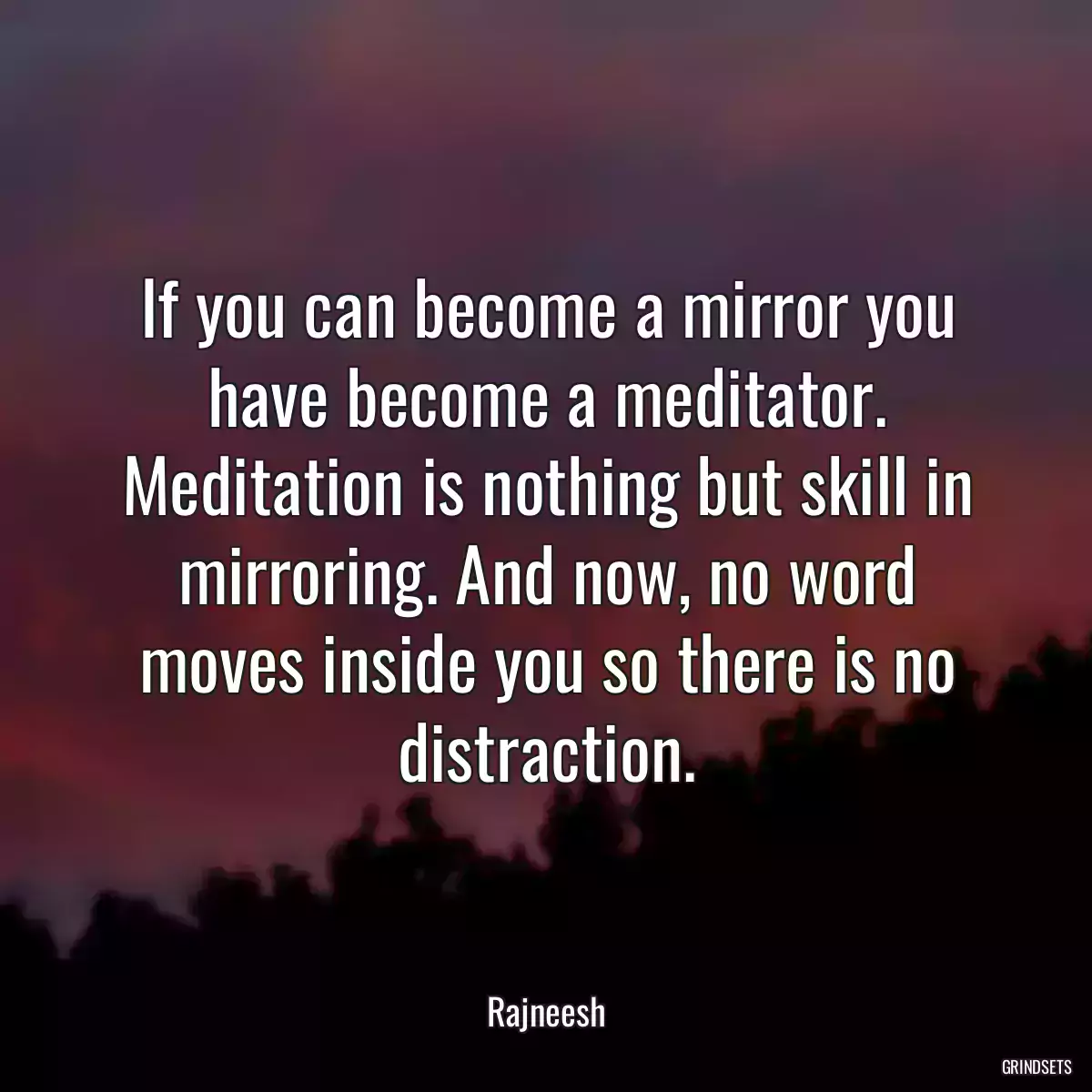 If you can become a mirror you have become a meditator. Meditation is nothing but skill in mirroring. And now, no word moves inside you so there is no distraction.