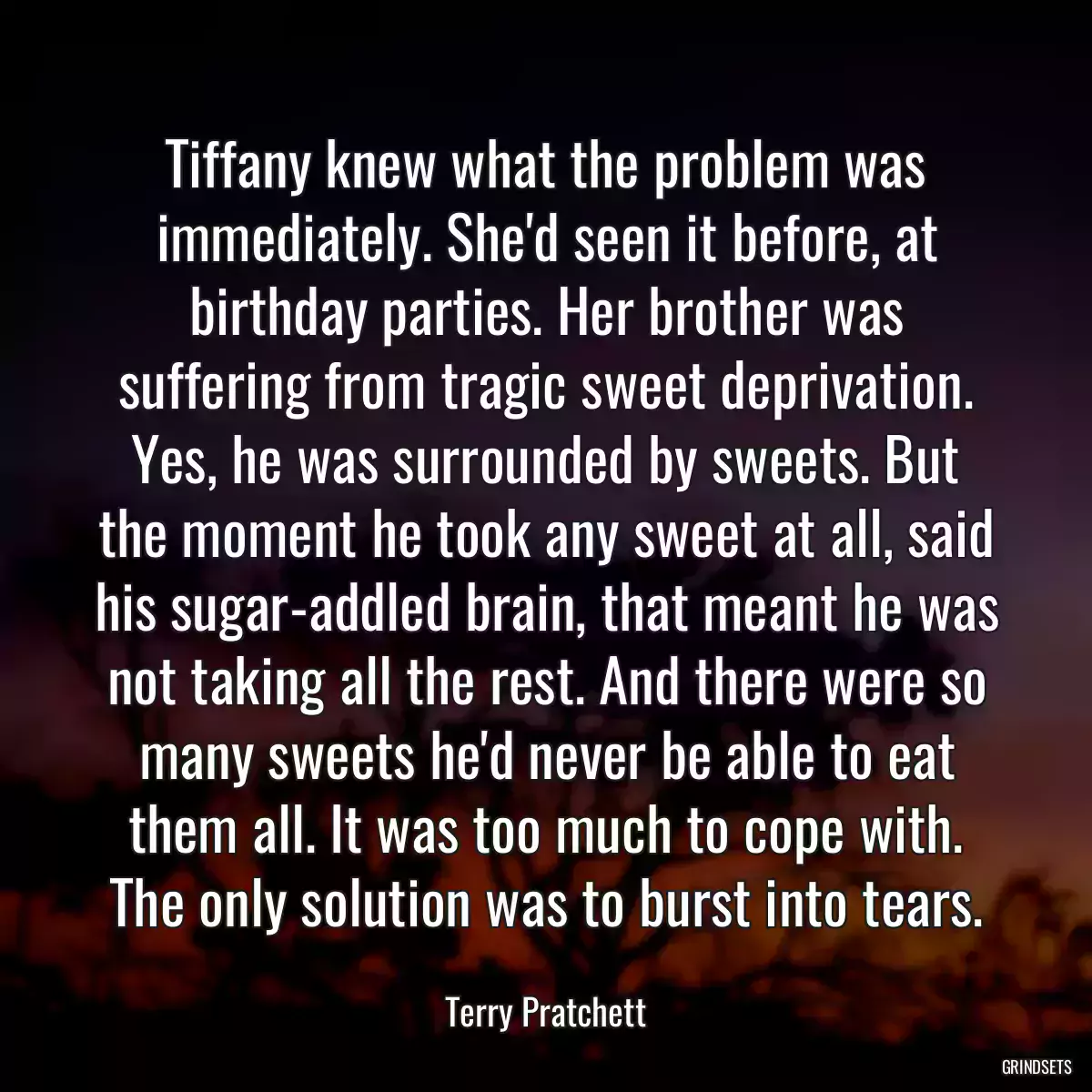 Tiffany knew what the problem was immediately. She\'d seen it before, at birthday parties. Her brother was suffering from tragic sweet deprivation. Yes, he was surrounded by sweets. But the moment he took any sweet at all, said his sugar-addled brain, that meant he was not taking all the rest. And there were so many sweets he\'d never be able to eat them all. It was too much to cope with. The only solution was to burst into tears.