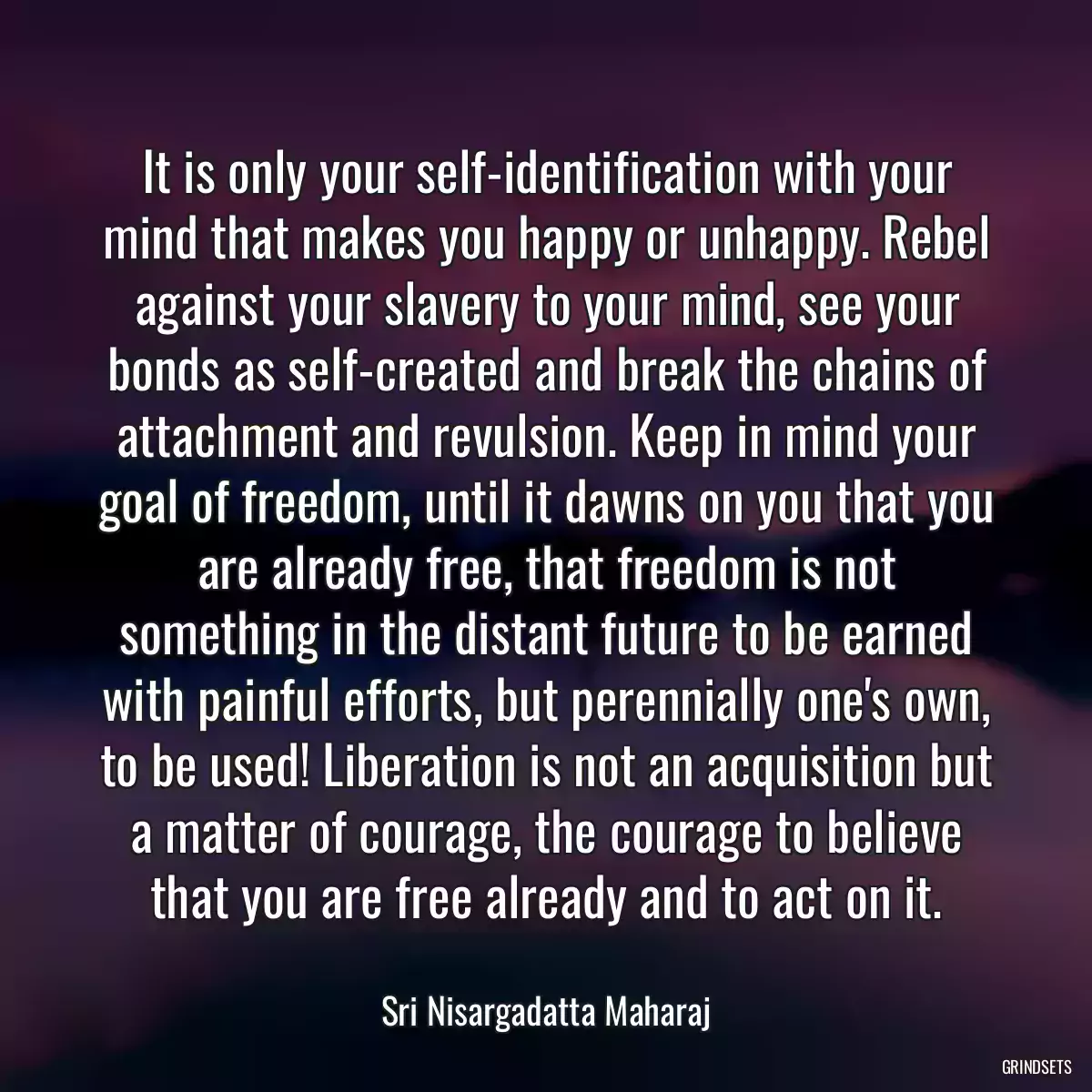 It is only your self-identification with your mind that makes you happy or unhappy. Rebel against your slavery to your mind, see your bonds as self-created and break the chains of attachment and revulsion. Keep in mind your goal of freedom, until it dawns on you that you are already free, that freedom is not something in the distant future to be earned with painful efforts, but perennially one\'s own, to be used! Liberation is not an acquisition but a matter of courage, the courage to believe that you are free already and to act on it.