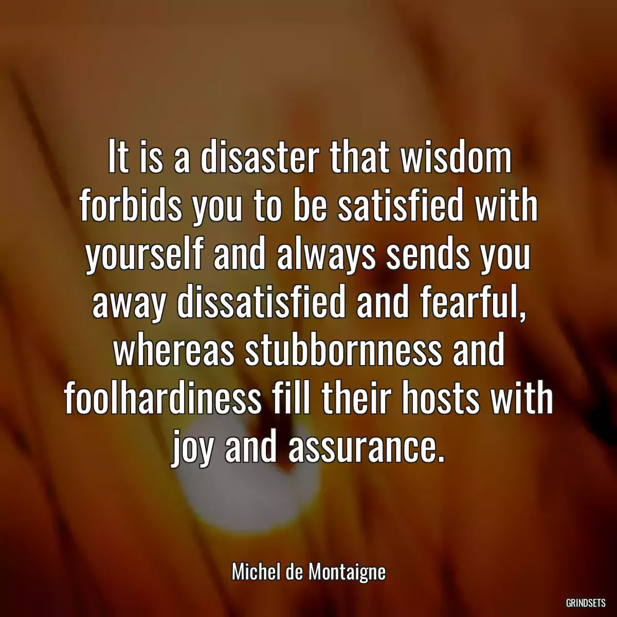 It is a disaster that wisdom forbids you to be satisfied with yourself and always sends you away dissatisfied and fearful, whereas stubbornness and foolhardiness fill their hosts with joy and assurance.