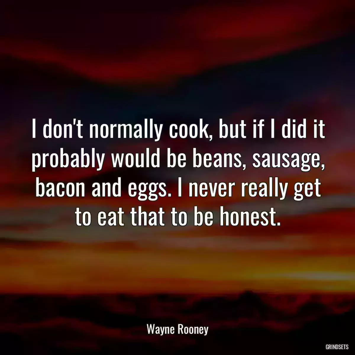 I don\'t normally cook, but if I did it probably would be beans, sausage, bacon and eggs. I never really get to eat that to be honest.