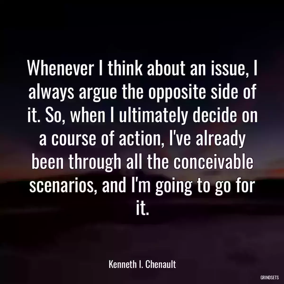 Whenever I think about an issue, I always argue the opposite side of it. So, when I ultimately decide on a course of action, I\'ve already been through all the conceivable scenarios, and I\'m going to go for it.