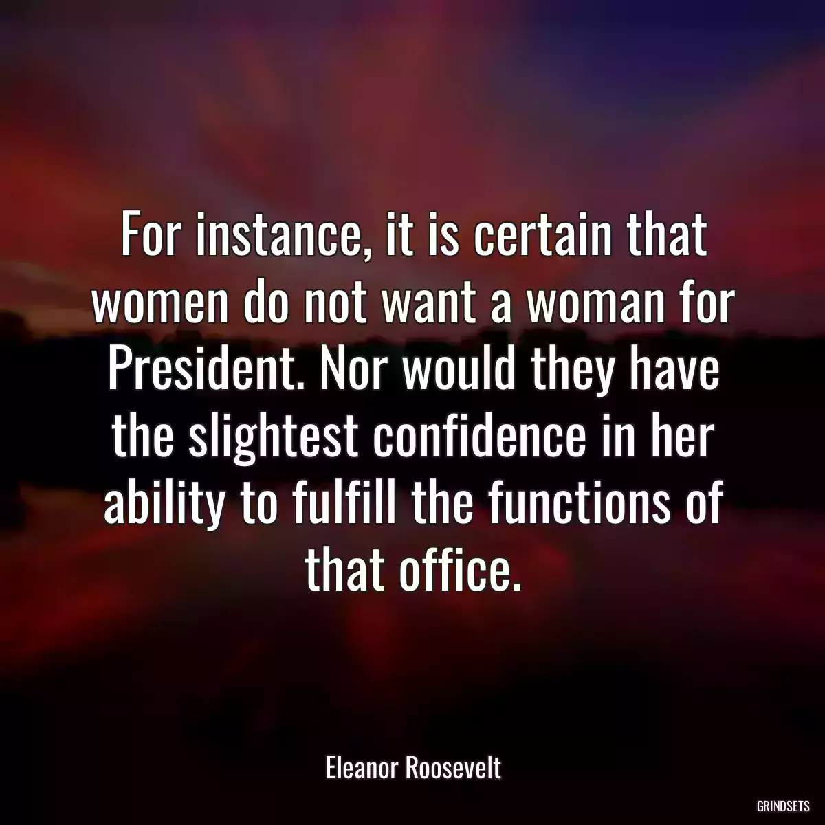 For instance, it is certain that women do not want a woman for President. Nor would they have the slightest confidence in her ability to fulfill the functions of that office.