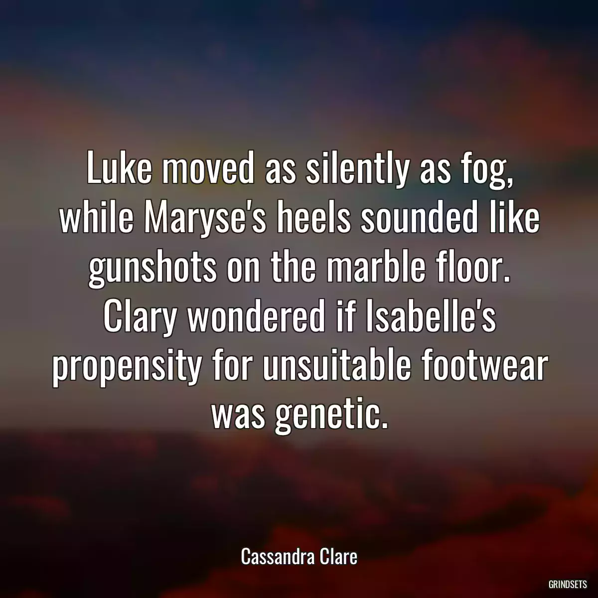 Luke moved as silently as fog, while Maryse\'s heels sounded like gunshots on the marble floor. Clary wondered if Isabelle\'s propensity for unsuitable footwear was genetic.