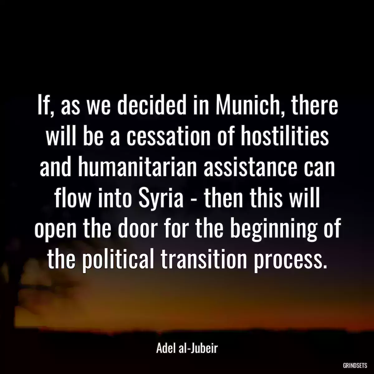 If, as we decided in Munich, there will be a cessation of hostilities and humanitarian assistance can flow into Syria - then this will open the door for the beginning of the political transition process.