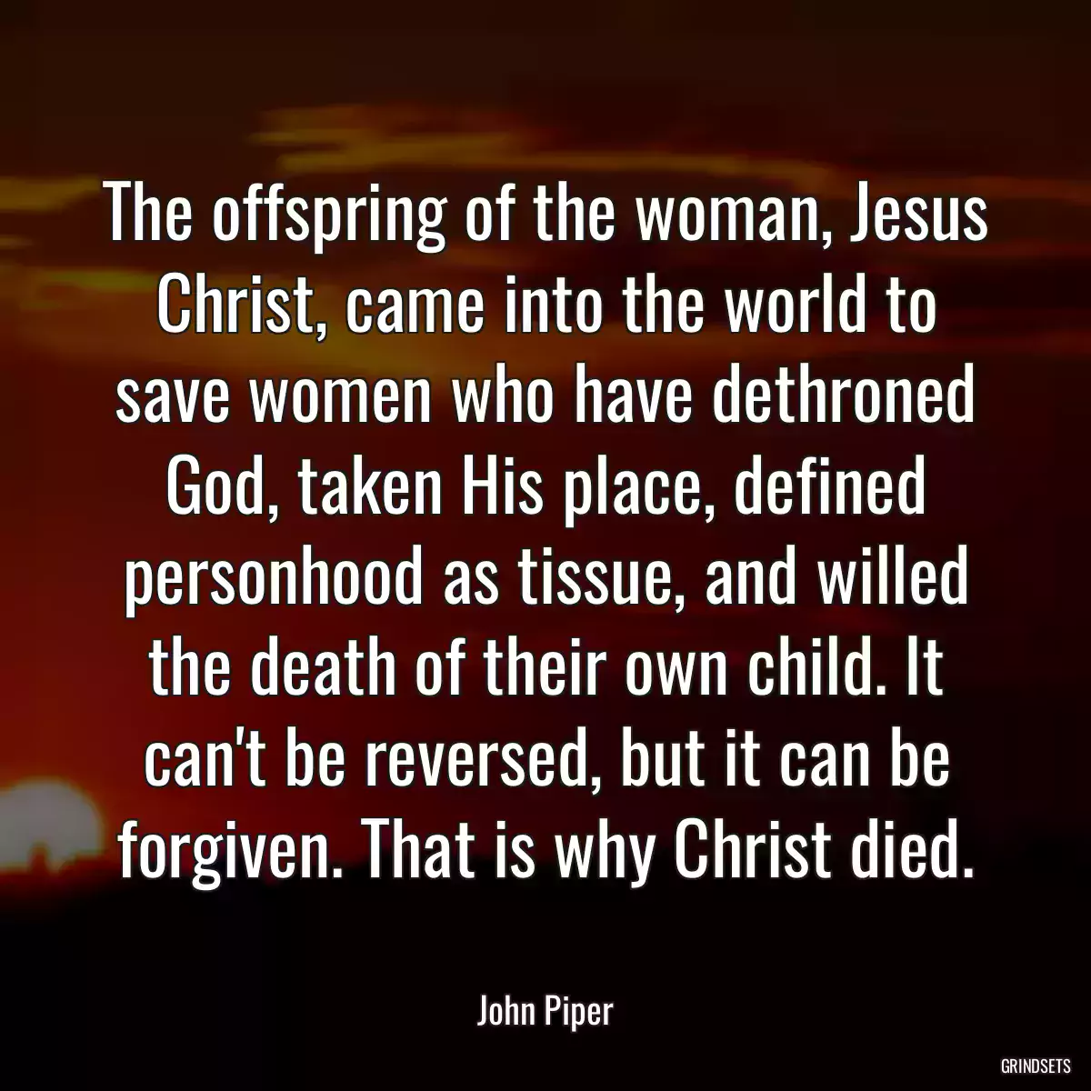 The offspring of the woman, Jesus Christ, came into the world to save women who have dethroned God, taken His place, defined personhood as tissue, and willed the death of their own child. It can\'t be reversed, but it can be forgiven. That is why Christ died.