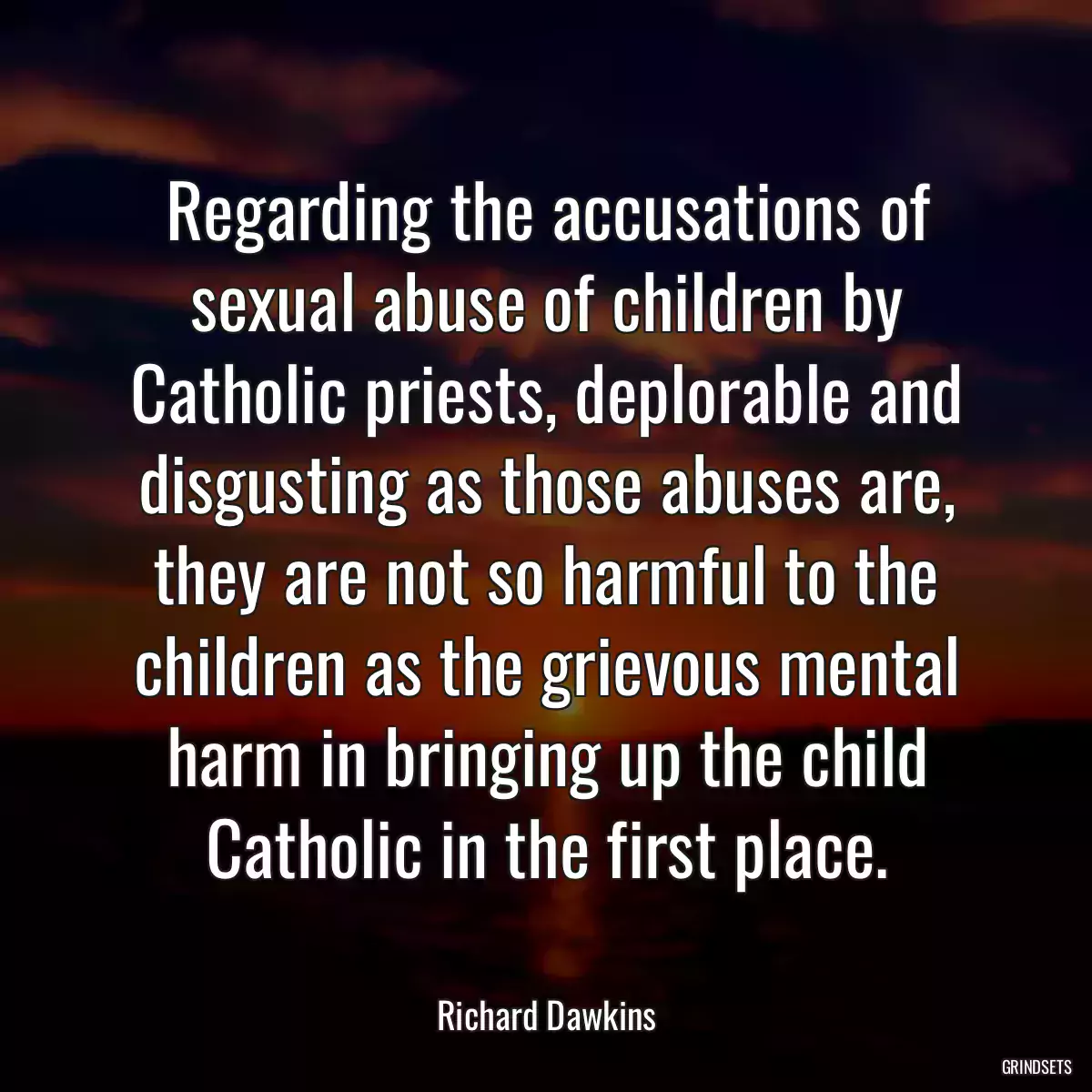 Regarding the accusations of sexual abuse of children by Catholic priests, deplorable and disgusting as those abuses are, they are not so harmful to the children as the grievous mental harm in bringing up the child Catholic in the first place.