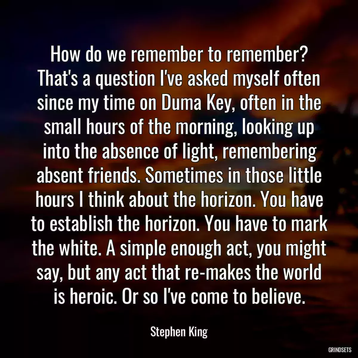 How do we remember to remember? That\'s a question I\'ve asked myself often since my time on Duma Key, often in the small hours of the morning, looking up into the absence of light, remembering absent friends. Sometimes in those little hours I think about the horizon. You have to establish the horizon. You have to mark the white. A simple enough act, you might say, but any act that re-makes the world is heroic. Or so I\'ve come to believe.