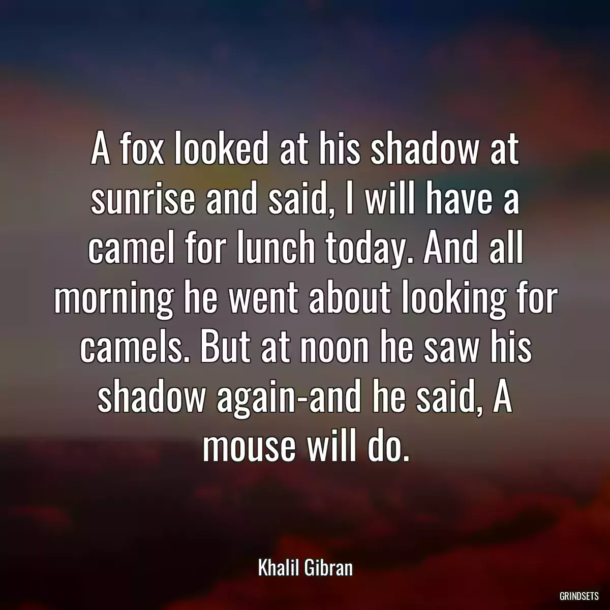 A fox looked at his shadow at sunrise and said, I will have a camel for lunch today. And all morning he went about looking for camels. But at noon he saw his shadow again-and he said, A mouse will do.