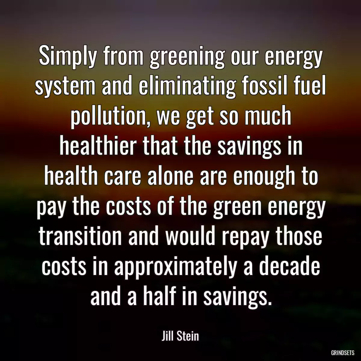 Simply from greening our energy system and eliminating fossil fuel pollution, we get so much healthier that the savings in health care alone are enough to pay the costs of the green energy transition and would repay those costs in approximately a decade and a half in savings.