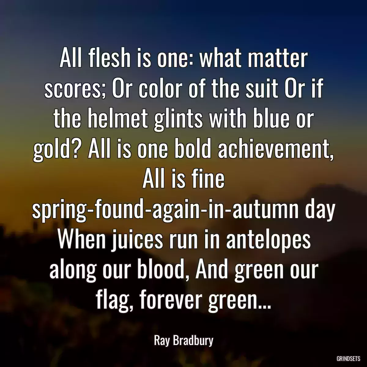 All flesh is one: what matter scores; Or color of the suit Or if the helmet glints with blue or gold? All is one bold achievement, All is fine spring-found-again-in-autumn day When juices run in antelopes along our blood, And green our flag, forever green...