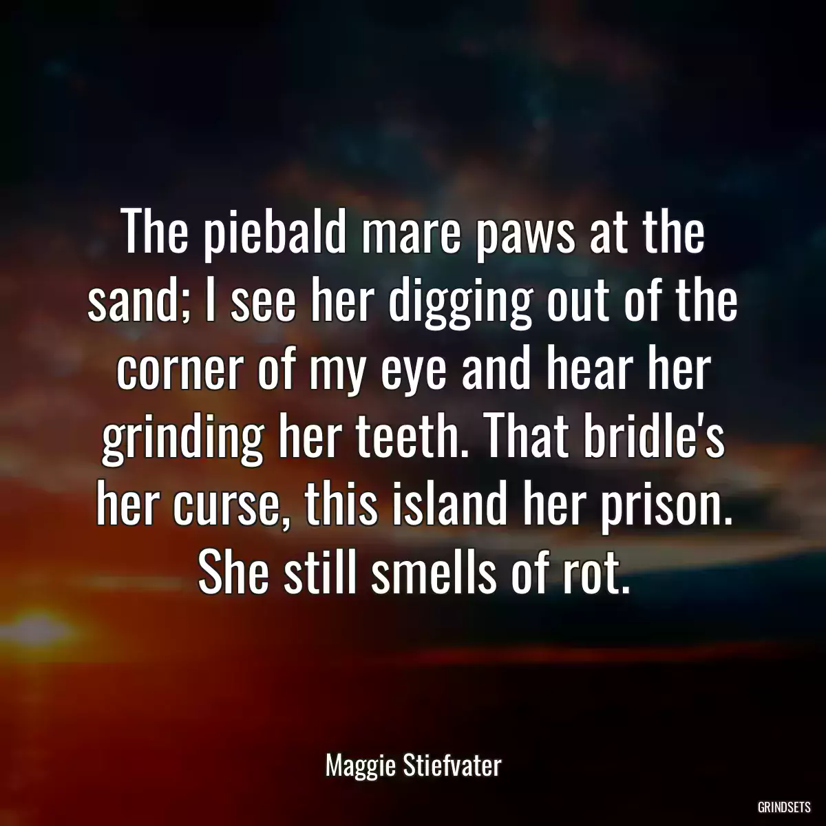 The piebald mare paws at the sand; I see her digging out of the corner of my eye and hear her grinding her teeth. That bridle\'s her curse, this island her prison. She still smells of rot.