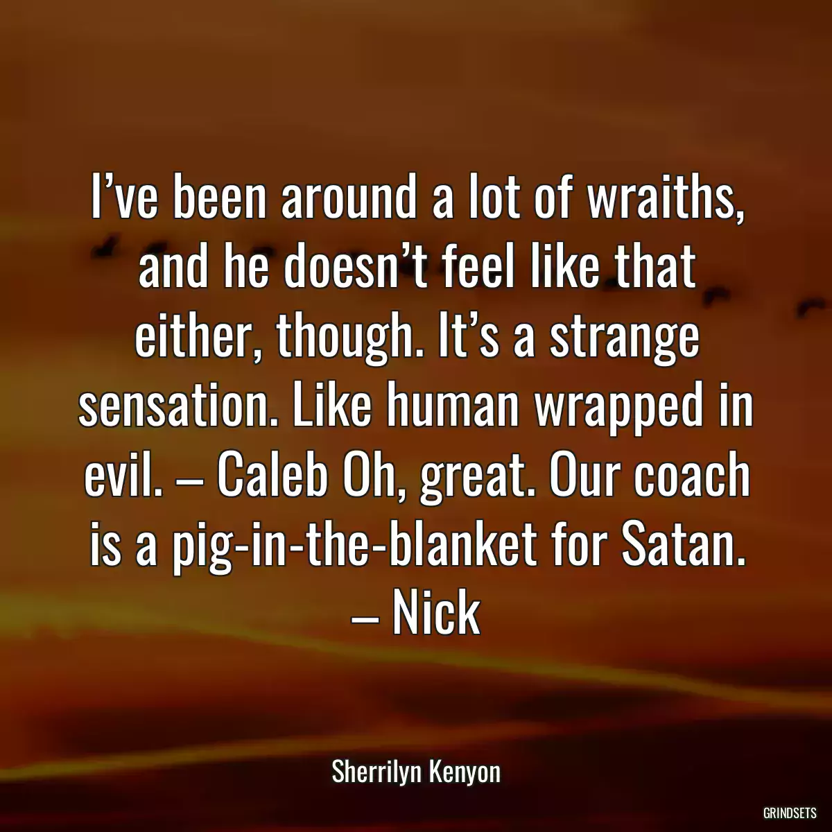 I’ve been around a lot of wraiths, and he doesn’t feel like that either, though. It’s a strange sensation. Like human wrapped in evil. – Caleb Oh, great. Our coach is a pig-in-the-blanket for Satan. – Nick