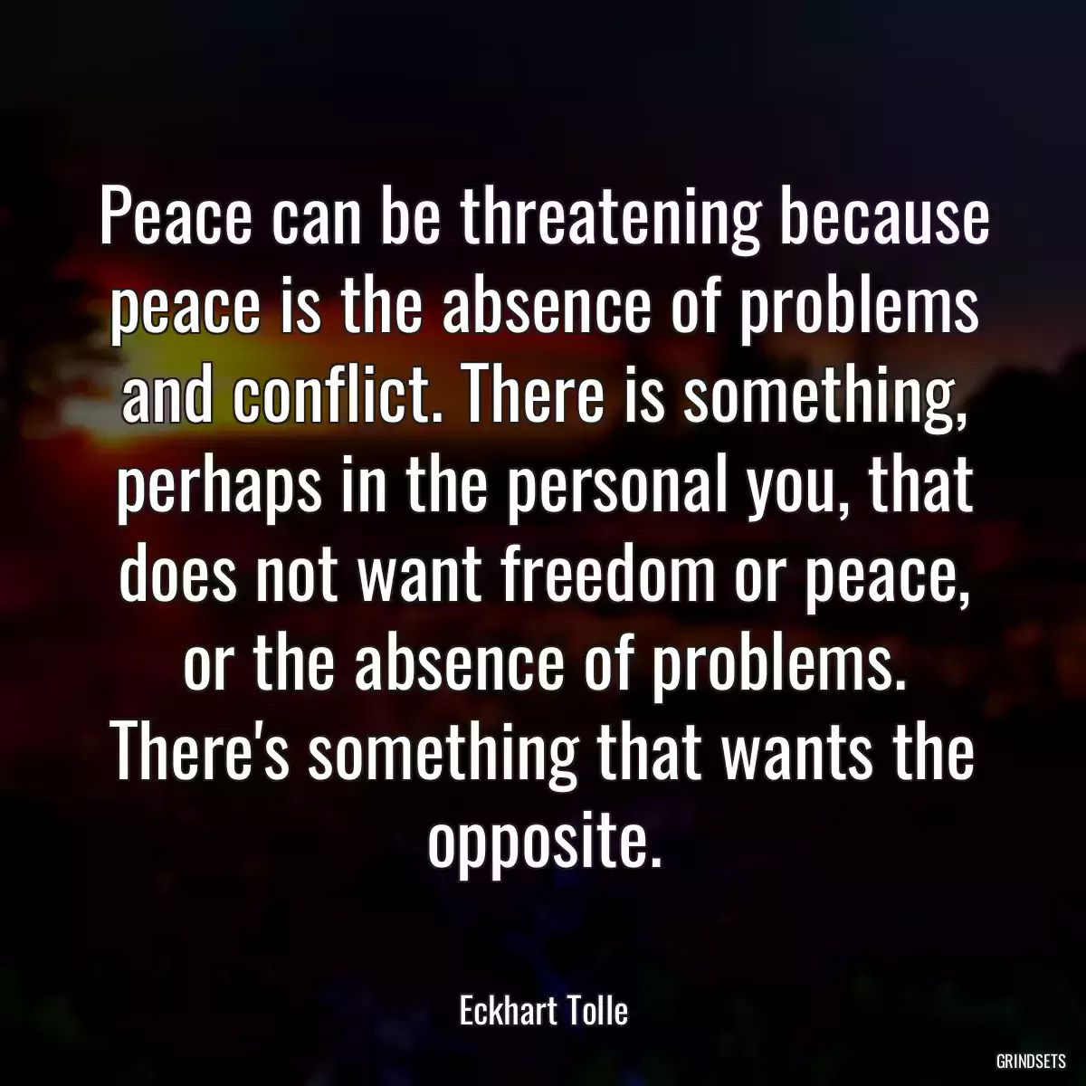 Peace can be threatening because peace is the absence of problems and conflict. There is something, perhaps in the personal you, that does not want freedom or peace, or the absence of problems. There\'s something that wants the opposite.