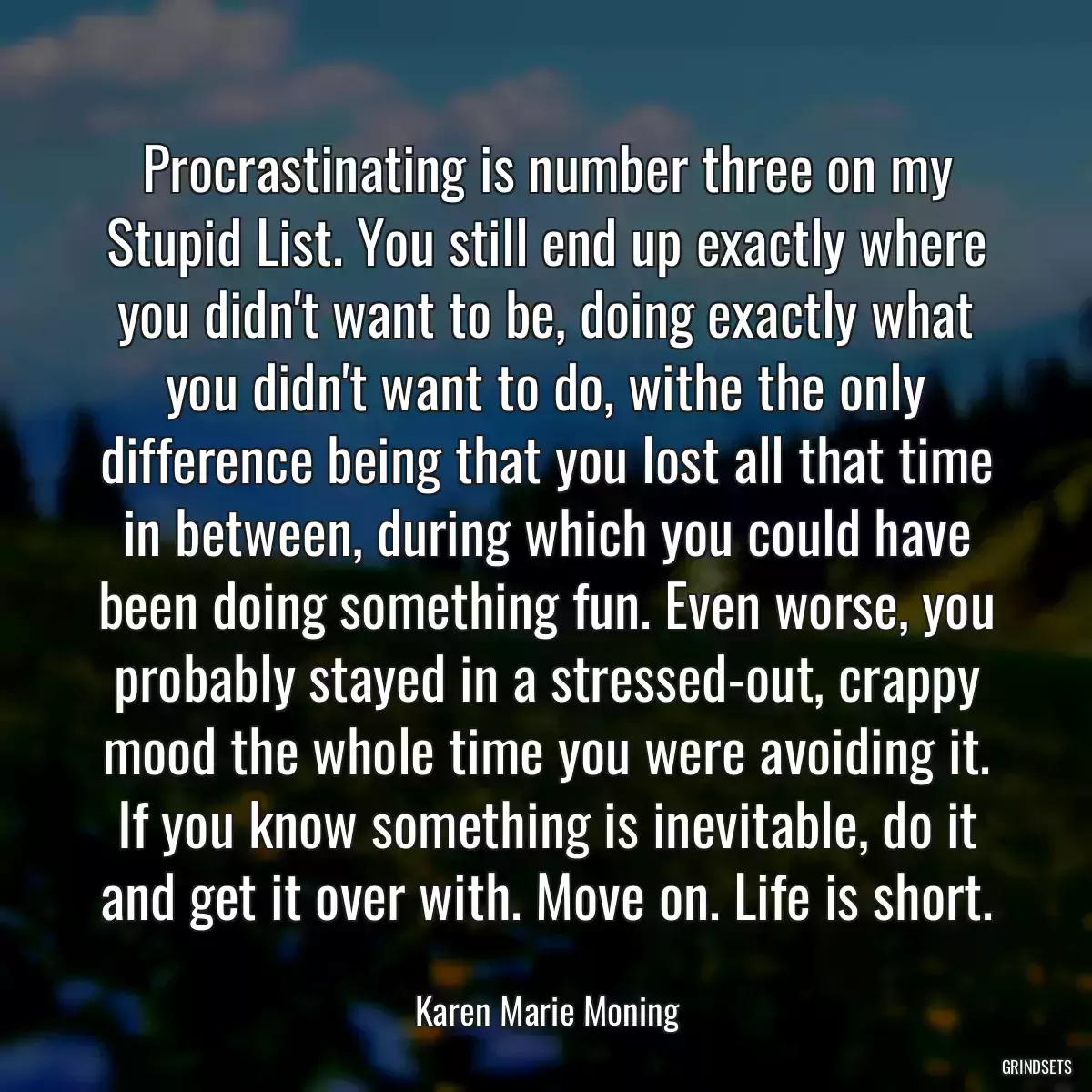 Procrastinating is number three on my Stupid List. You still end up exactly where you didn\'t want to be, doing exactly what you didn\'t want to do, withe the only difference being that you lost all that time in between, during which you could have been doing something fun. Even worse, you probably stayed in a stressed-out, crappy mood the whole time you were avoiding it. If you know something is inevitable, do it and get it over with. Move on. Life is short.