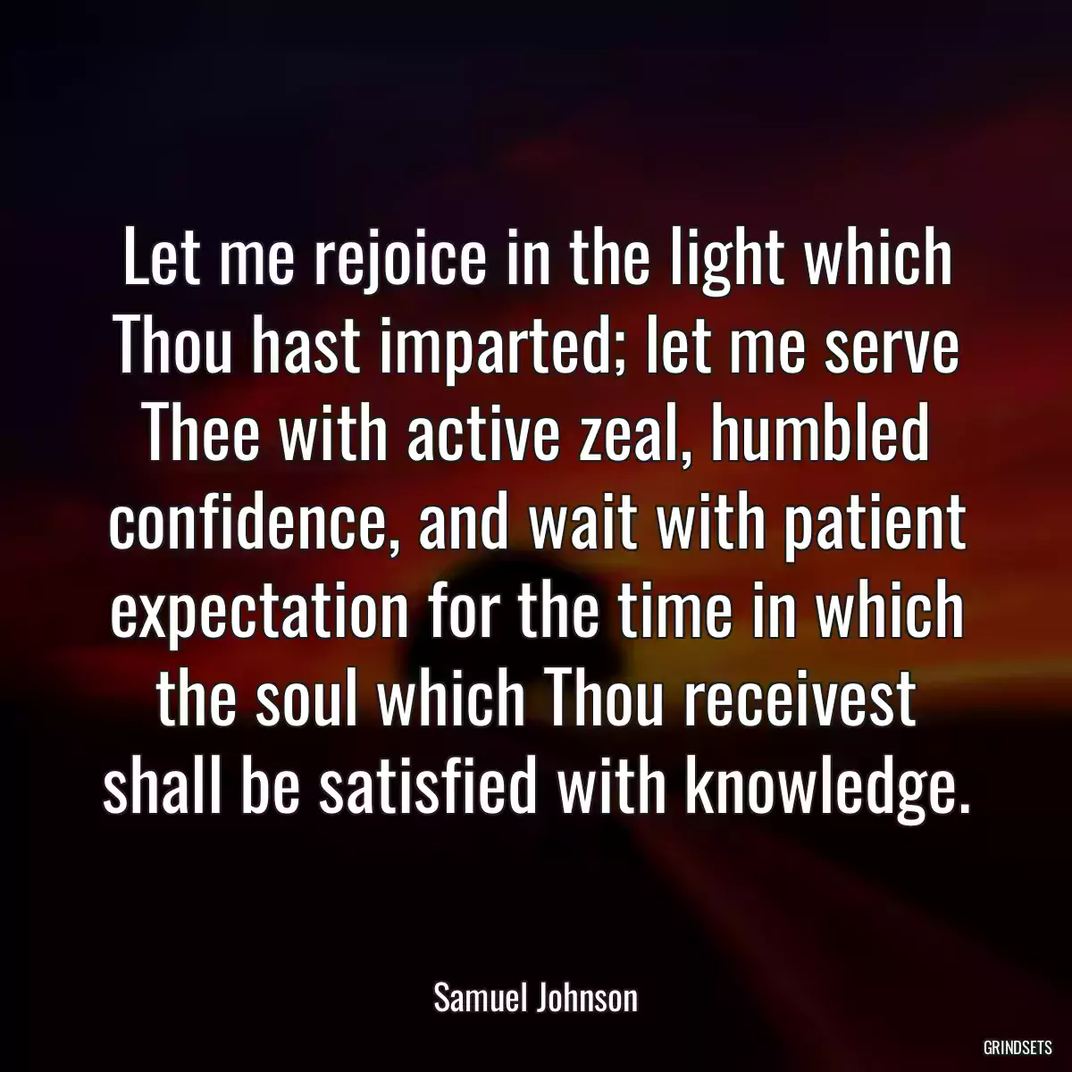 Let me rejoice in the light which Thou hast imparted; let me serve Thee with active zeal, humbled confidence, and wait with patient expectation for the time in which the soul which Thou receivest shall be satisfied with knowledge.