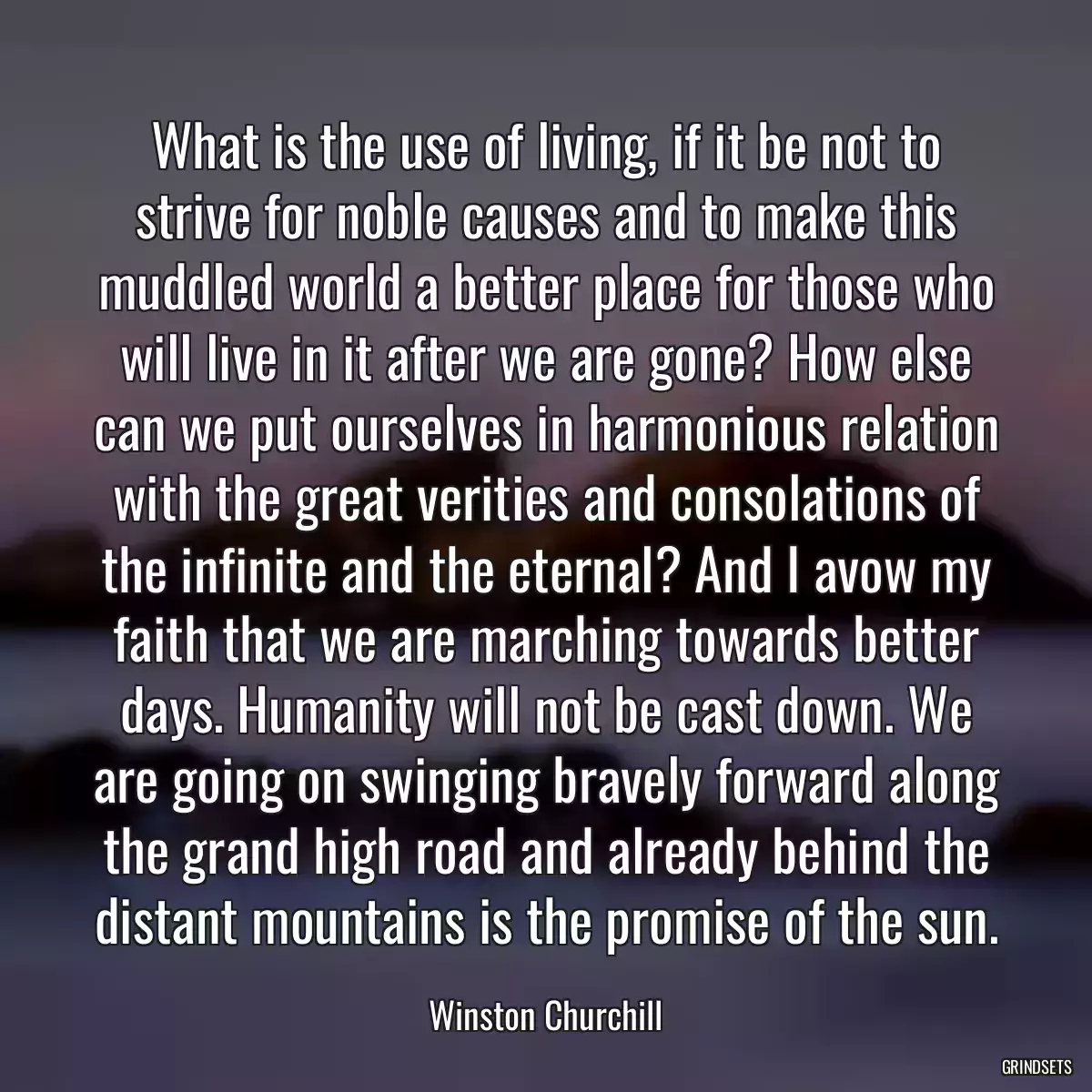 What is the use of living, if it be not to strive for noble causes and to make this muddled world a better place for those who will live in it after we are gone? How else can we put ourselves in harmonious relation with the great verities and consolations of the infinite and the eternal? And I avow my faith that we are marching towards better days. Humanity will not be cast down. We are going on swinging bravely forward along the grand high road and already behind the distant mountains is the promise of the sun.