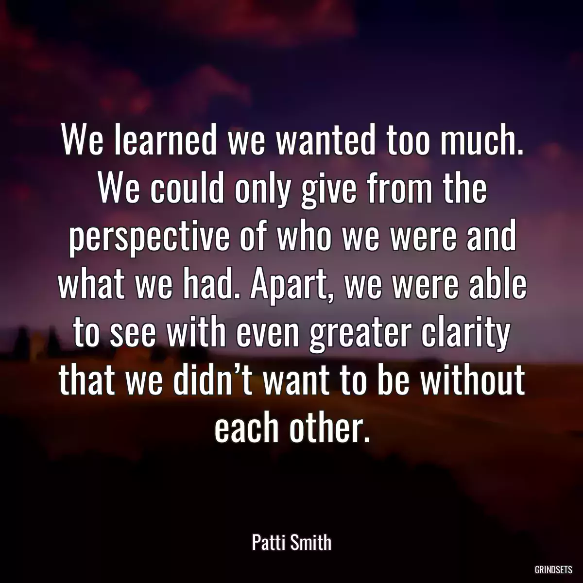 We learned we wanted too much. We could only give from the perspective of who we were and what we had. Apart, we were able to see with even greater clarity that we didn’t want to be without each other.