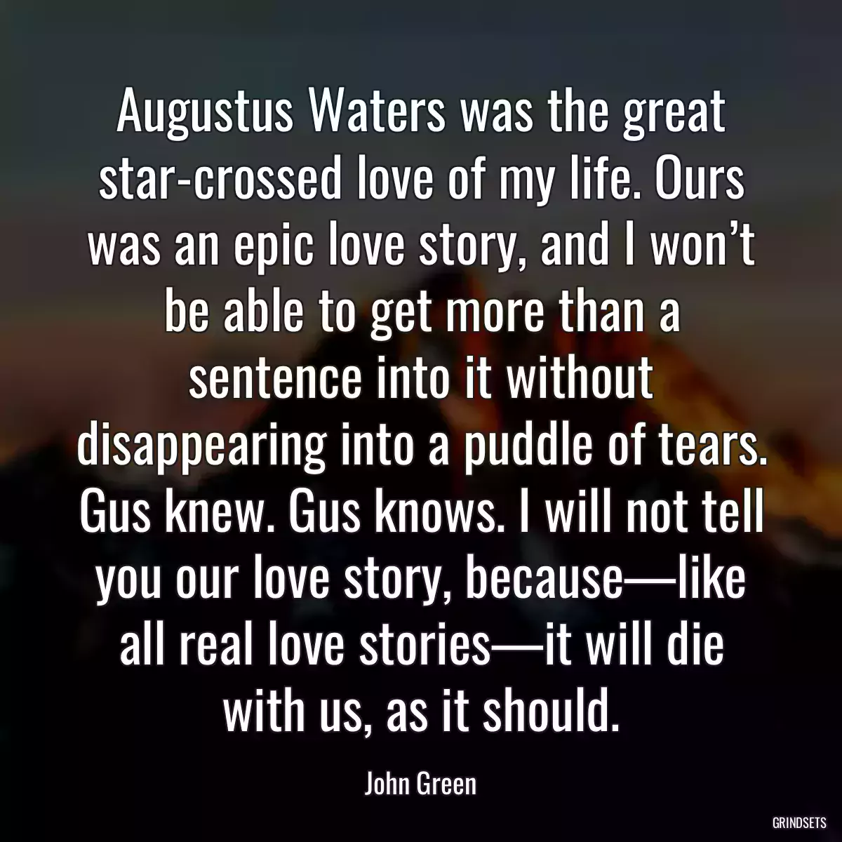 Augustus Waters was the great star-crossed love of my life. Ours was an epic love story, and I won’t be able to get more than a sentence into it without disappearing into a puddle of tears. Gus knew. Gus knows. I will not tell you our love story, because—like all real love stories—it will die with us, as it should.