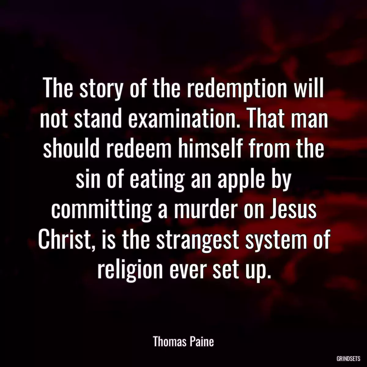 The story of the redemption will not stand examination. That man should redeem himself from the sin of eating an apple by committing a murder on Jesus Christ, is the strangest system of religion ever set up.