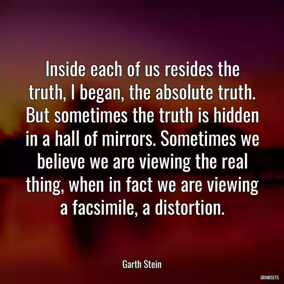 Inside each of us resides the truth, I began, the absolute truth. But sometimes the truth is hidden in a hall of mirrors. Sometimes we believe we are viewing the real thing, when in fact we are viewing a facsimile, a distortion.