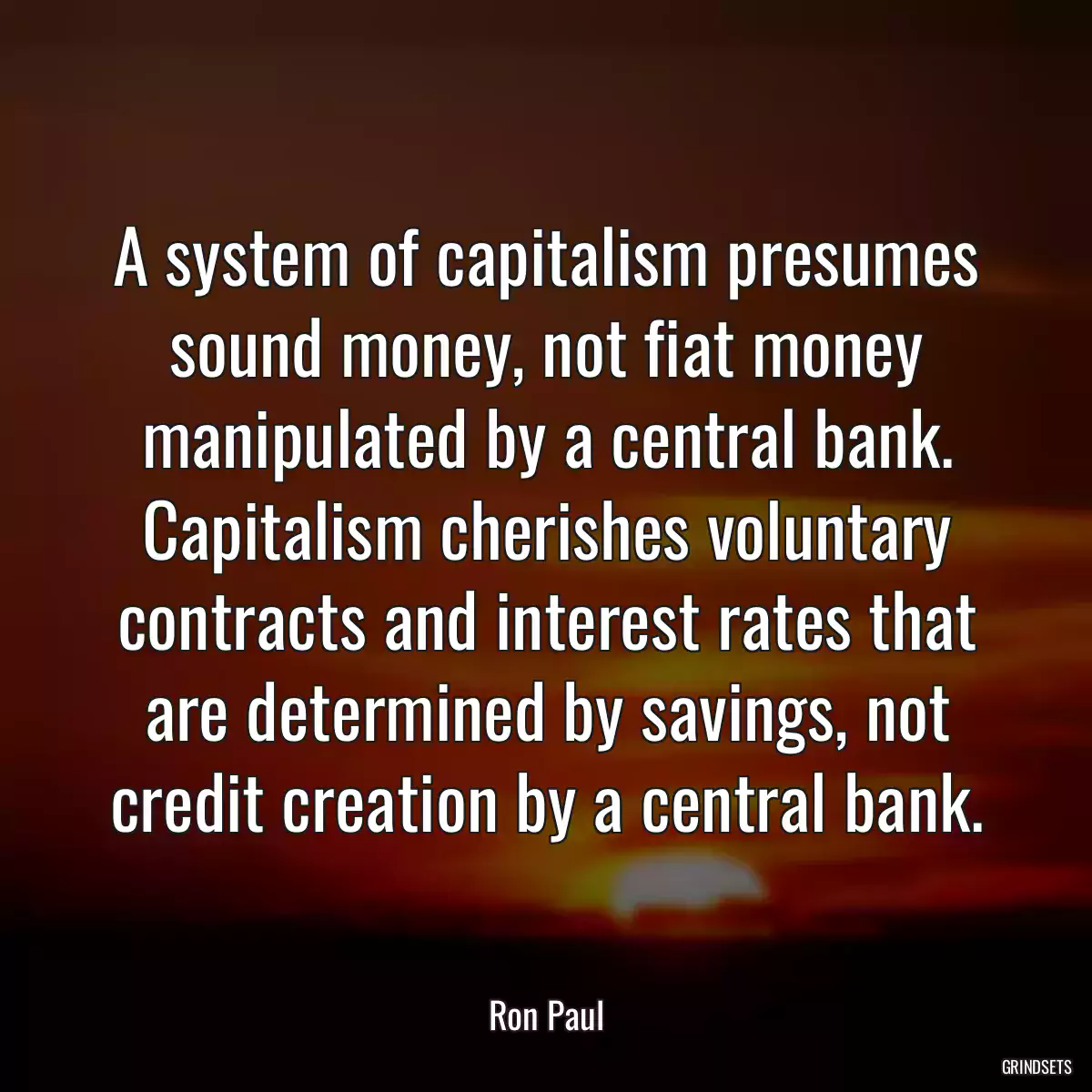 A system of capitalism presumes sound money, not fiat money manipulated by a central bank. Capitalism cherishes voluntary contracts and interest rates that are determined by savings, not credit creation by a central bank.