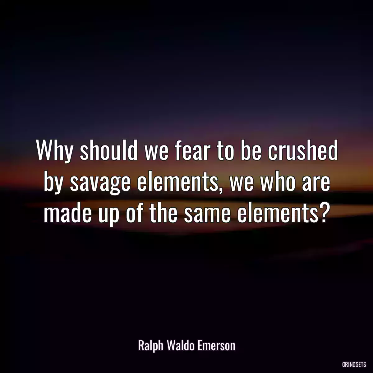 Why should we fear to be crushed by savage elements, we who are made up of the same elements?