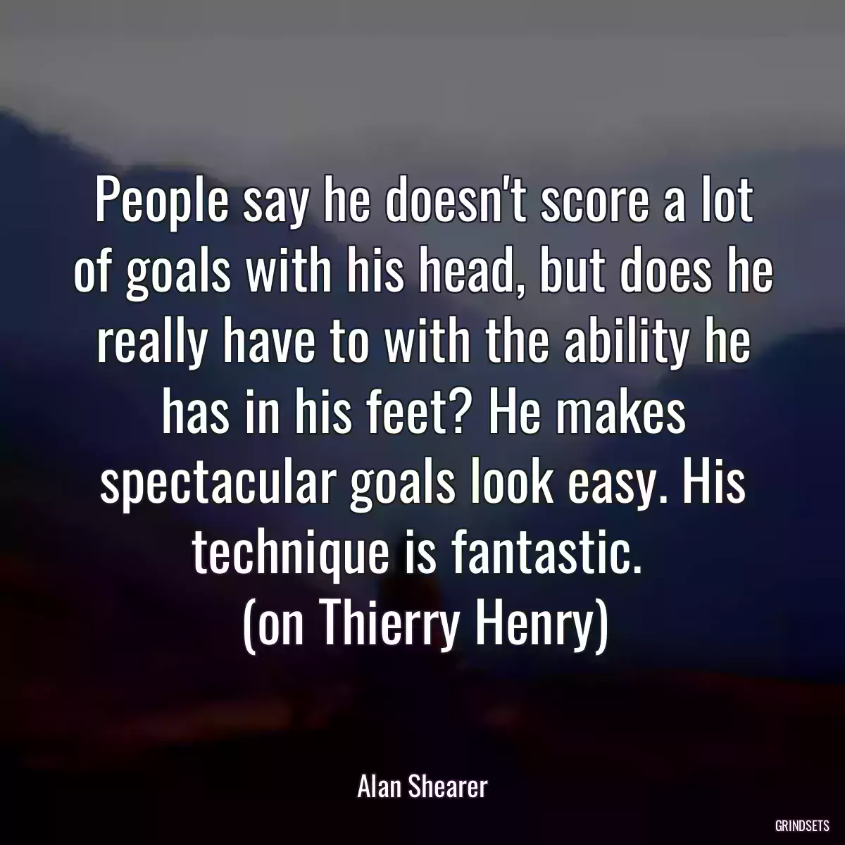 People say he doesn\'t score a lot of goals with his head, but does he really have to with the ability he has in his feet? He makes spectacular goals look easy. His technique is fantastic. 
(on Thierry Henry)