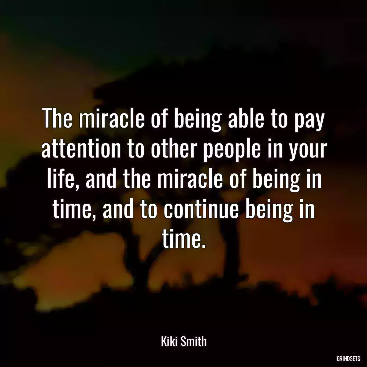 The miracle of being able to pay attention to other people in your life, and the miracle of being in time, and to continue being in time.