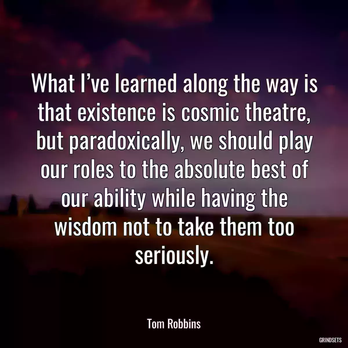 What I’ve learned along the way is that existence is cosmic theatre, but paradoxically, we should play our roles to the absolute best of our ability while having the wisdom not to take them too seriously.