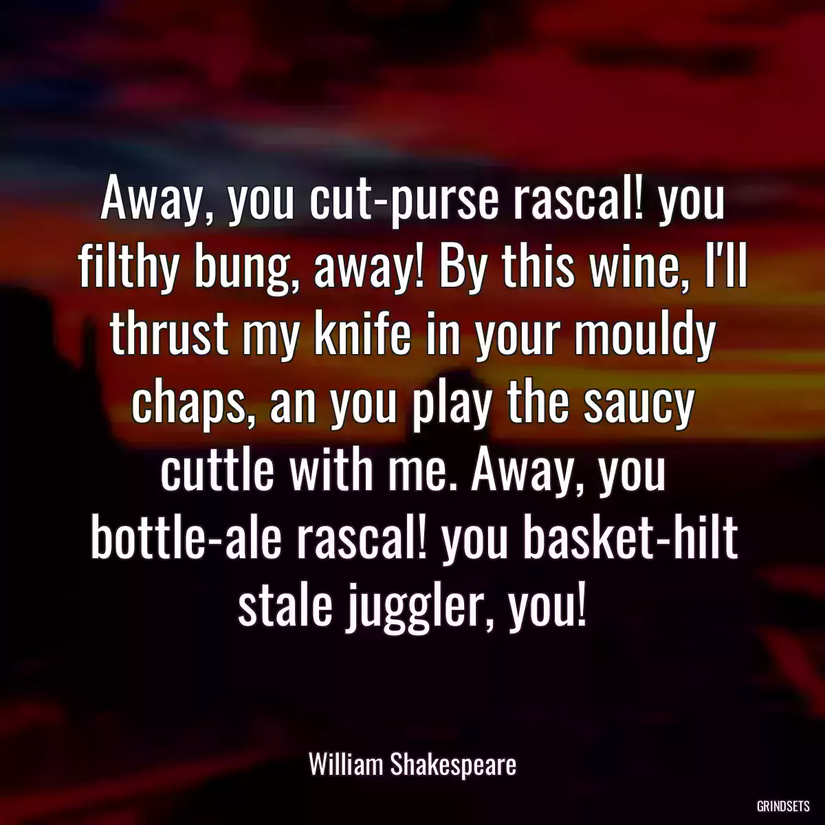 Away, you cut-purse rascal! you filthy bung, away! By this wine, I\'ll thrust my knife in your mouldy chaps, an you play the saucy cuttle with me. Away, you bottle-ale rascal! you basket-hilt stale juggler, you!