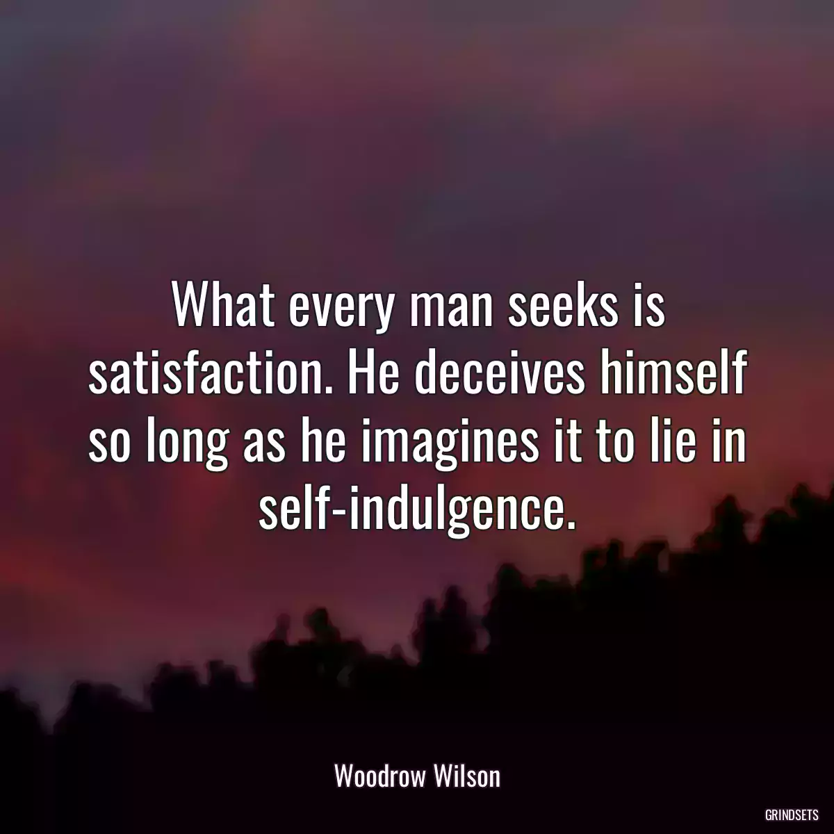 What every man seeks is satisfaction. He deceives himself so long as he imagines it to lie in self-indulgence.