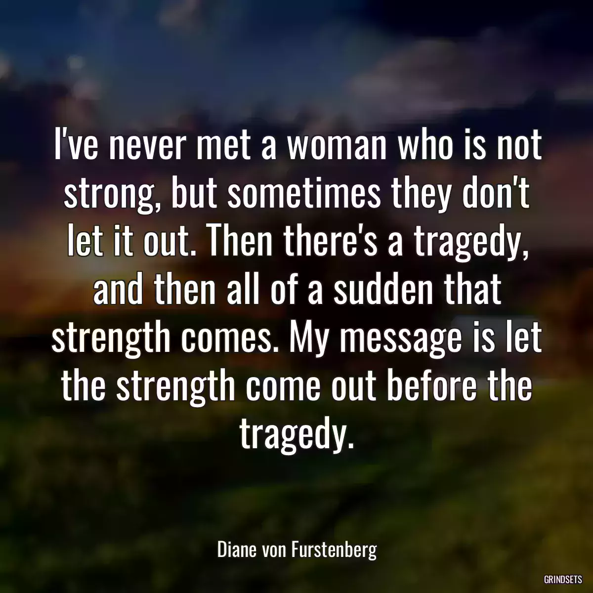 I\'ve never met a woman who is not strong, but sometimes they don\'t let it out. Then there\'s a tragedy, and then all of a sudden that strength comes. My message is let the strength come out before the tragedy.