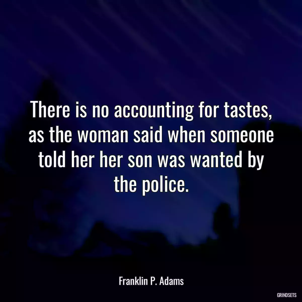 There is no accounting for tastes, as the woman said when someone told her her son was wanted by the police.