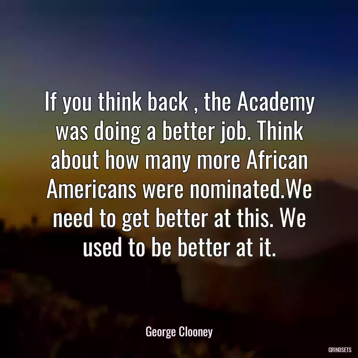 If you think back , the Academy was doing a better job. Think about how many more African Americans were nominated.We need to get better at this. We used to be better at it.