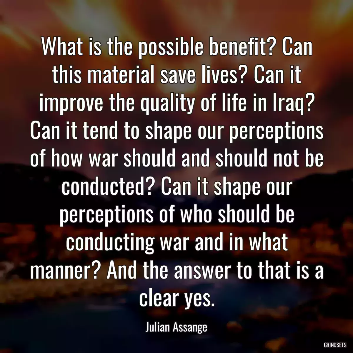 What is the possible benefit? Can this material save lives? Can it improve the quality of life in Iraq? Can it tend to shape our perceptions of how war should and should not be conducted? Can it shape our perceptions of who should be conducting war and in what manner? And the answer to that is a clear yes.