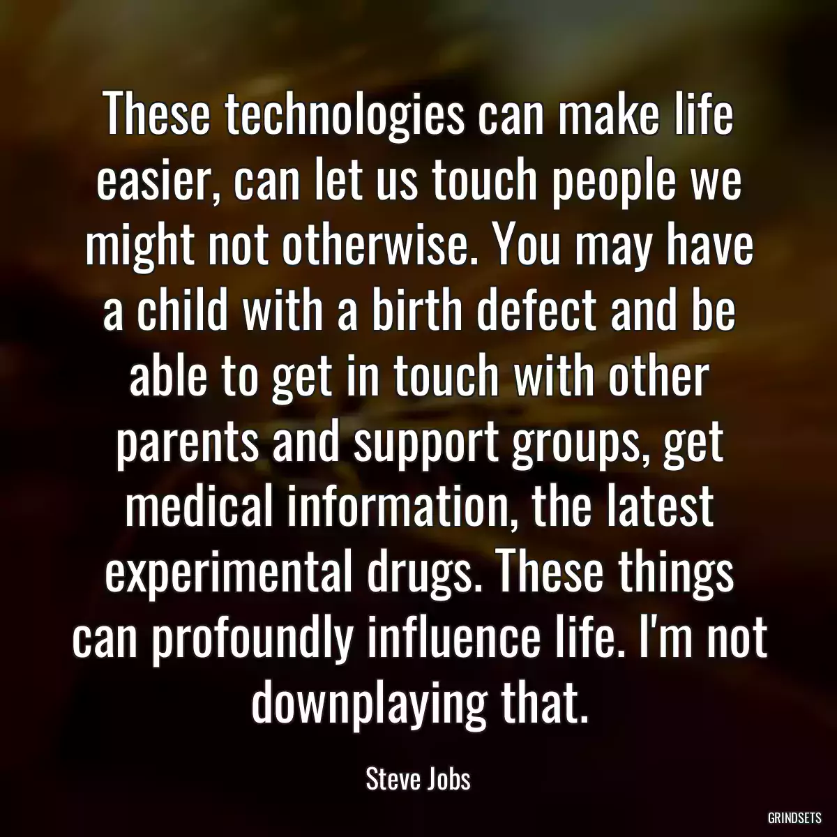 These technologies can make life easier, can let us touch people we might not otherwise. You may have a child with a birth defect and be able to get in touch with other parents and support groups, get medical information, the latest experimental drugs. These things can profoundly influence life. I\'m not downplaying that.