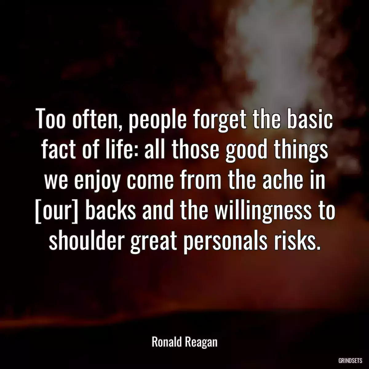 Too often, people forget the basic fact of life: all those good things we enjoy come from the ache in [our] backs and the willingness to shoulder great personals risks.