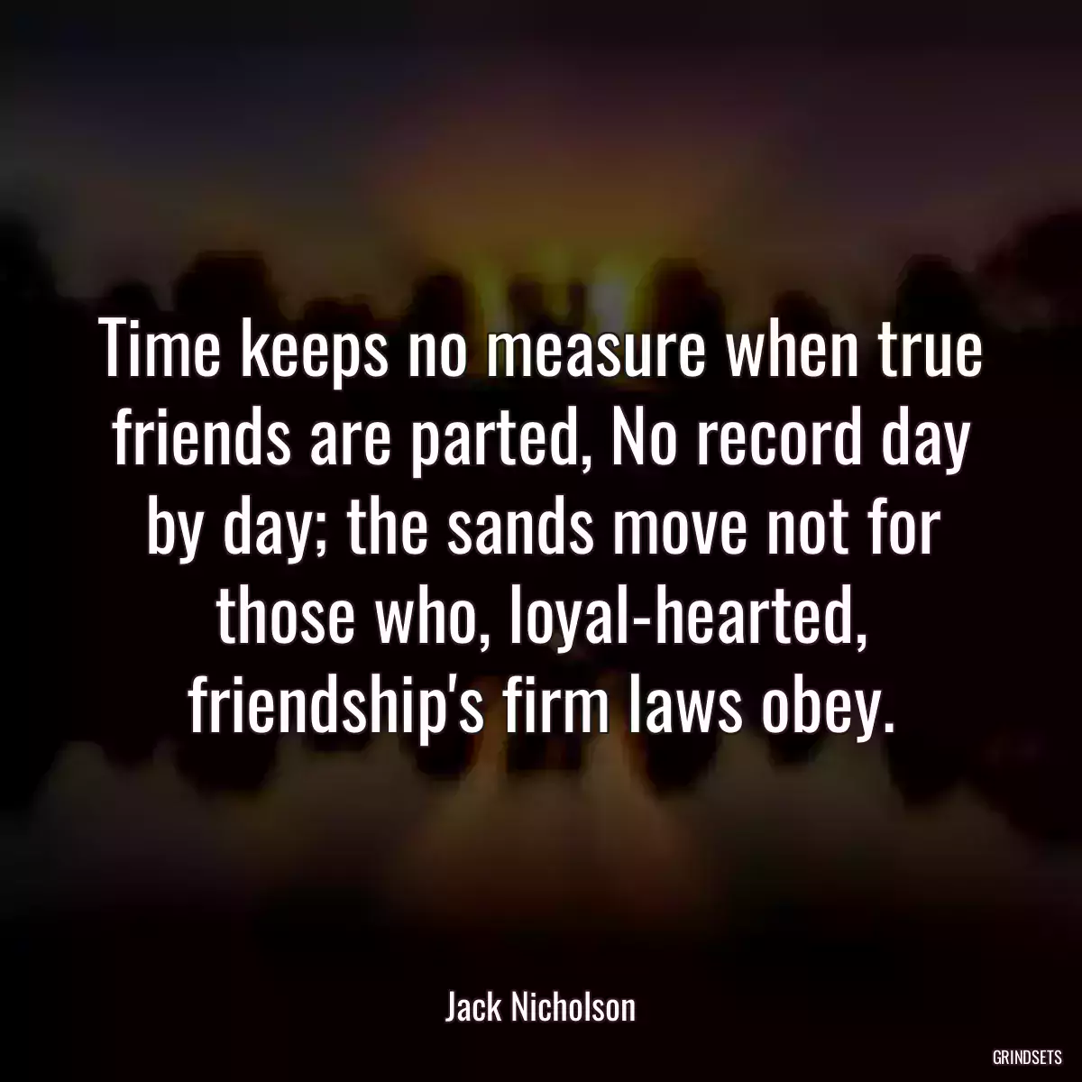 Time keeps no measure when true friends are parted, No record day by day; the sands move not for those who, loyal-hearted, friendship\'s firm laws obey.