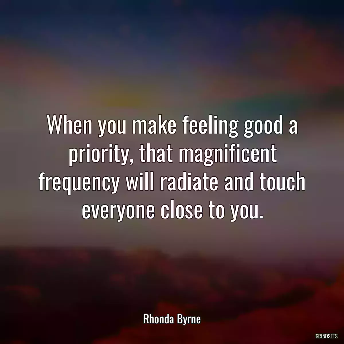 When you make feeling good a priority, that magnificent frequency will radiate and touch everyone close to you.