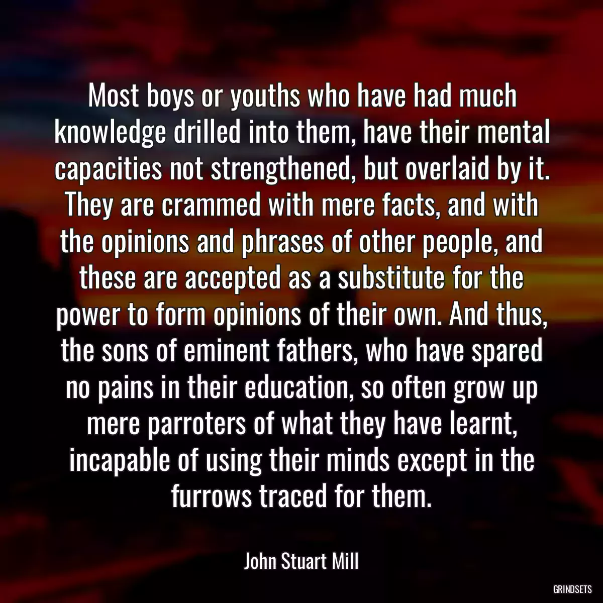 Most boys or youths who have had much knowledge drilled into them, have their mental capacities not strengthened, but overlaid by it. They are crammed with mere facts, and with the opinions and phrases of other people, and these are accepted as a substitute for the power to form opinions of their own. And thus, the sons of eminent fathers, who have spared no pains in their education, so often grow up mere parroters of what they have learnt, incapable of using their minds except in the furrows traced for them.