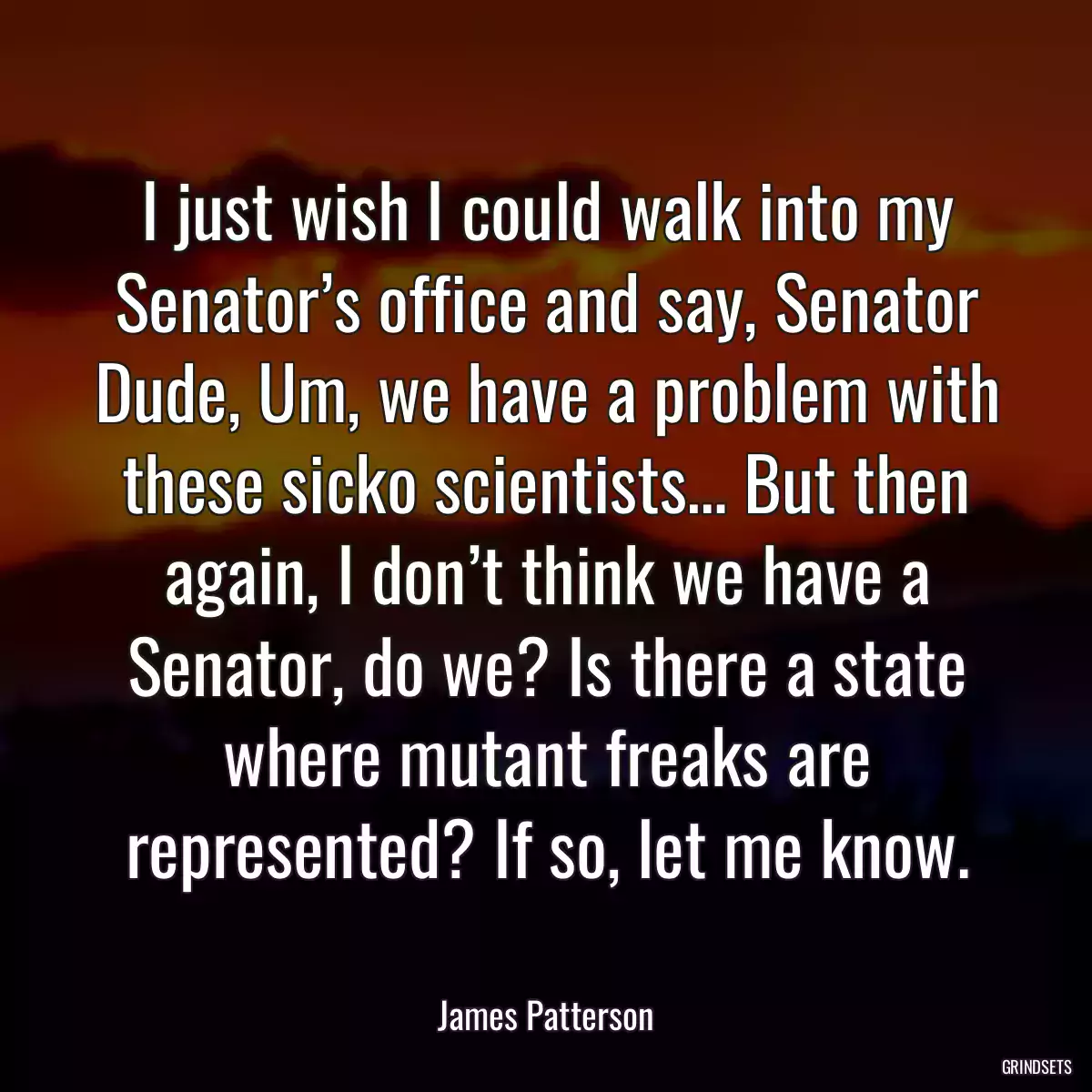 I just wish I could walk into my Senator’s office and say, Senator Dude, Um, we have a problem with these sicko scientists… But then again, I don’t think we have a Senator, do we? Is there a state where mutant freaks are represented? If so, let me know.