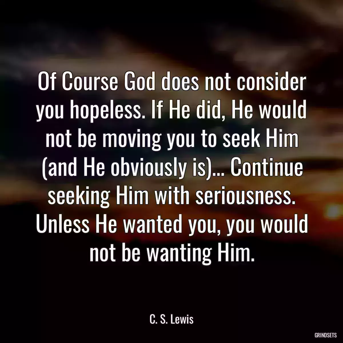 Of Course God does not consider you hopeless. If He did, He would not be moving you to seek Him (and He obviously is)... Continue seeking Him with seriousness. Unless He wanted you, you would not be wanting Him.