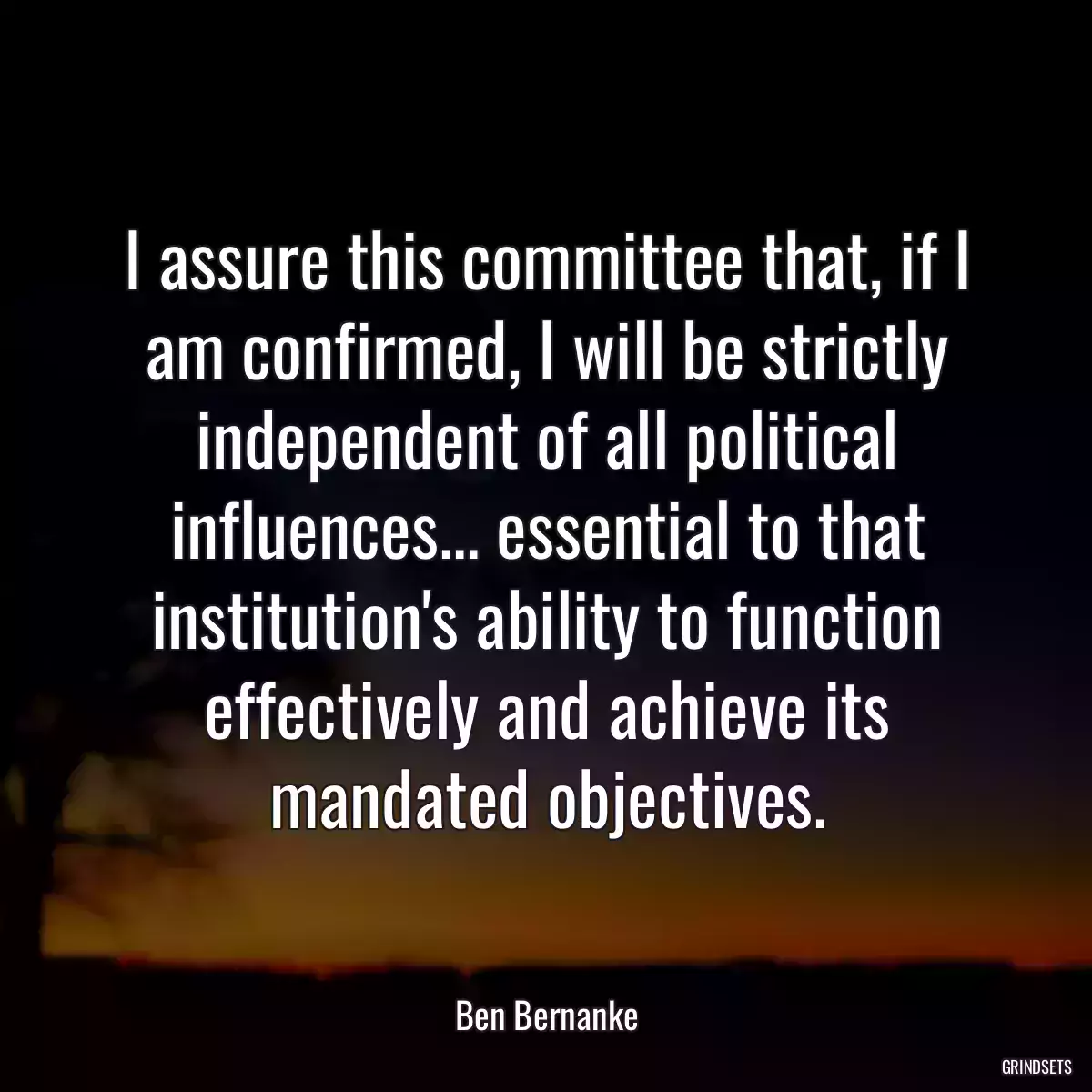 I assure this committee that, if I am confirmed, I will be strictly independent of all political influences... essential to that institution\'s ability to function effectively and achieve its mandated objectives.