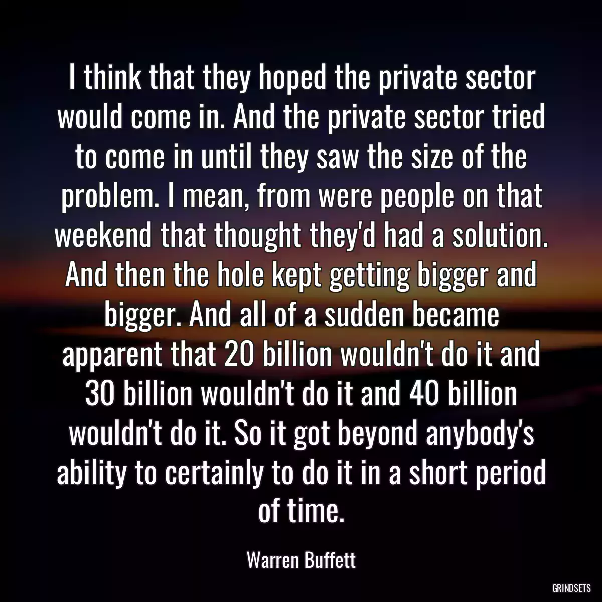 I think that they hoped the private sector would come in. And the private sector tried to come in until they saw the size of the problem. I mean, from were people on that weekend that thought they\'d had a solution. And then the hole kept getting bigger and bigger. And all of a sudden became apparent that 20 billion wouldn\'t do it and 30 billion wouldn\'t do it and 40 billion wouldn\'t do it. So it got beyond anybody\'s ability to certainly to do it in a short period of time.