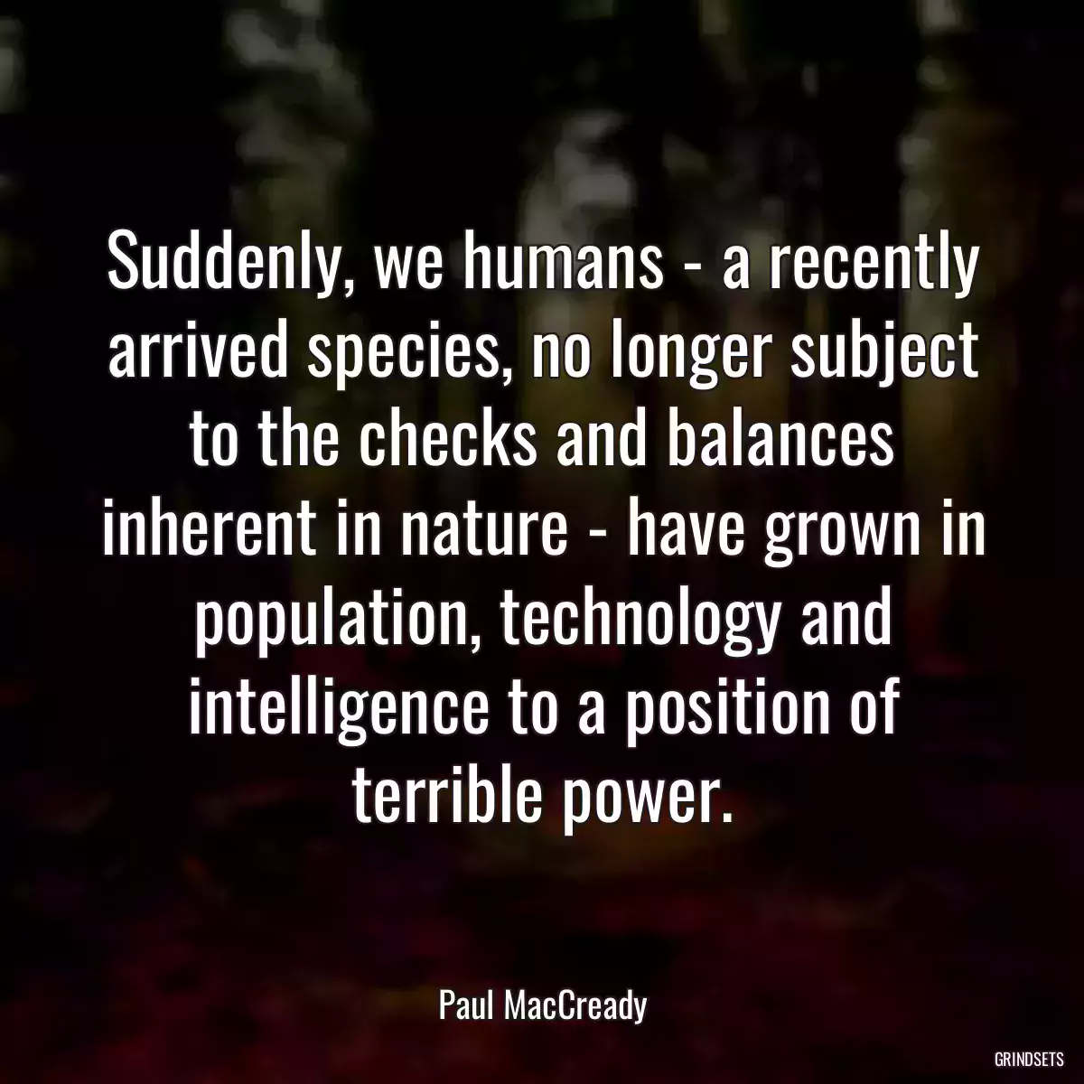 Suddenly, we humans - a recently arrived species, no longer subject to the checks and balances inherent in nature - have grown in population, technology and intelligence to a position of terrible power.