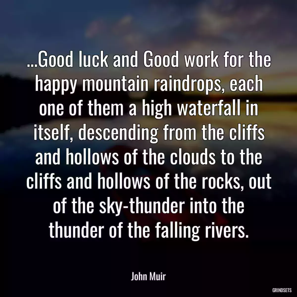 ...Good luck and Good work for the happy mountain raindrops, each one of them a high waterfall in itself, descending from the cliffs and hollows of the clouds to the cliffs and hollows of the rocks, out of the sky-thunder into the thunder of the falling rivers.