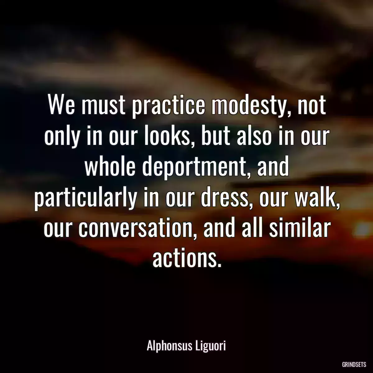 We must practice modesty, not only in our looks, but also in our whole deportment, and particularly in our dress, our walk, our conversation, and all similar actions.