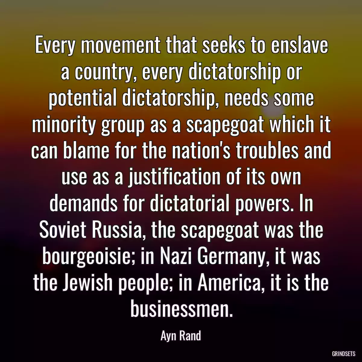 Every movement that seeks to enslave a country, every dictatorship or potential dictatorship, needs some minority group as a scapegoat which it can blame for the nation\'s troubles and use as a justification of its own demands for dictatorial powers. In Soviet Russia, the scapegoat was the bourgeoisie; in Nazi Germany, it was the Jewish people; in America, it is the businessmen.